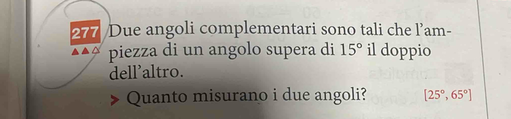 277 Due angoli complementari sono tali che l’am- 
piezza di un angolo supera di 15° il doppio 
dell'altro. 
Quanto misurano i due angoli? [25°,65°]