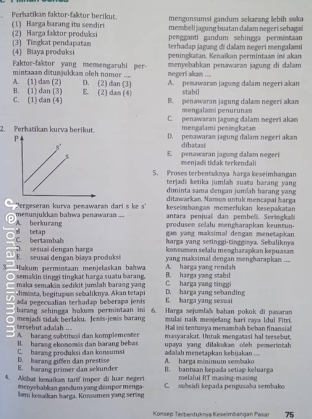 Perhatikan faktor-faktor berikut.
mengonsumsi gandum sekarang lebih suka
(1) Harga barang itu sendiri membeli jagung buatan dalam negeri sebagai
(2) Harga faktor produksi
pengganti gandum sehingga permintaan
(3) Tingkat pendapatan terhadap jagung di dalam negeri mengalami
(4) Biaya produksi
peningkatan. Kenaikan permintaan ini akan
Faktor-faktor yang memengaruhi per- menyebabkan penawaran jagung di dalam
mintaaan ditunjukkan oleh nomor .... negeri akan ....
A. (1) dan (2) D. (2) dan (3) A. penawaran jagung dalam negeri akan
B. (1) dan (3) E. (2) dan (4) stabil
C. (1) dan (4) B. penawaran jagung dalam negeri akan
mengalami penurunan
C. penawaran jagung dalam negeri akan
2. Perhatikan kurva berikut. mengalami peningkatan
D. penawaran jagung dalam negeri akan
dibatasi
E. penawaran jagung dalam negeri
menjadi tidak terkendali
5. Proses terbentuknya harga keseimbangan
terjadi ketika jumlah suatu barang yang
diminta sama dengan jumlah barang yang
ditawarkan. Namun untuk mencapai harga
Pergeseran kurva penawaran dari s ke s' keseimbangan memerlukan kesepakatan
menunjukkan bahwa penawaran .... antara penjual dan pembeli. Seringkali
A. berkurang produsen selalu mengharapkan keuntun-
B tetap gan yang maksimal dengan menetapkan
C. bertambah harga yang setinggi-tingginya. Sebaliknya
D. sesuai dengan harga konsumen selalu mengharapkan kepuasan
E. seusai dengan biaya produksi yang maksimal dengan mengharapkan ....
3 Hukum permintaan menjelaskan bahwa A. harga yang rendah
semakin tinggi tingkat harga suatu barang, B. harga yang stabil
maka semakin sedikit jumlah barang yang C. harga yang tinggi
diminta, begitupun sebaliknya. Akan tetapi D. harga yang sebanding
ada pegecualian terhadap beberapa jenis E. harga yang sesuai
barang sehingga hukum permintaan ini 6. Harga sejumlah bahan pokok di pasaran
menjadi tidak berlaku. Jenis-jenis barang mulai naik menjelang hari raya Idul Fitri.
tersebut adalah .... Hal ini tentunya menambah beban finansial
A. barang subtitusi dan komplementer masyarakat. Untuk mengatasi hal tersebut,
B. barang ekonomis dan barang bebas upaya yang dilakukan oleh pemerintah
C. barang produksi dan konsumsi adalah menetapkan kebijakan ....
D. barang giffen dan prestise A. harga minimum sembako
E. barang primer dan sekunder B. bantuan kepada setiap keluarga
4. Akibat kenaikan tarif impor di luar negeri melalui RT masing-masing
menyebabkan gandum yang diimpor menga- C. subsidi kepada pengusaha sembako
lami kenaikan harga. Konsumen yang sering
Konsep Terbentuknya Keseimbangan Pasar 75