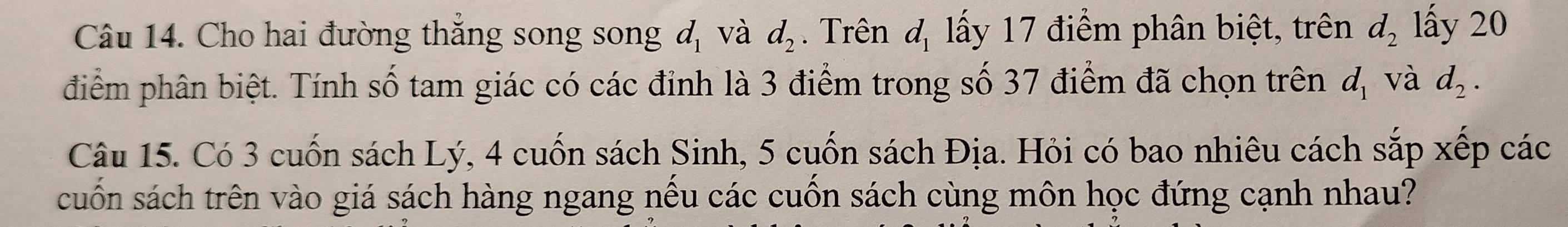 Cho hai đường thắng song song d_1 và d_2. Trên d_1 lấy 17 điểm phân biệt, trên d_2 lấy 20
điểm phân biệt. Tính số tam giác có các đỉnh là 3 điểm trong số 37 điểm đã chọn trên d_1 và d_2. 
Câu 15. Có 3 cuốn sách Lý, 4 cuốn sách Sinh, 5 cuốn sách Địa. Hỏi có bao nhiêu cách sắp xếp các 
cuốn sách trên vào giá sách hàng ngang nếu các cuốn sách cùng môn học đứng cạnh nhau?