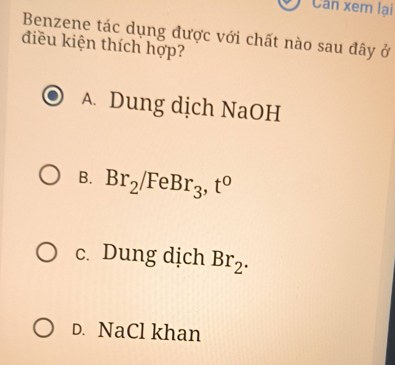 Cân xem lại
Benzene tác dụng được với chất nào sau đây ở
điều kiện thích hợp?
A. Dung dịch NaOH
B. Br_2/FeBr_3, t^0
c. Dung dịch Br_2.
D. NaCl khan