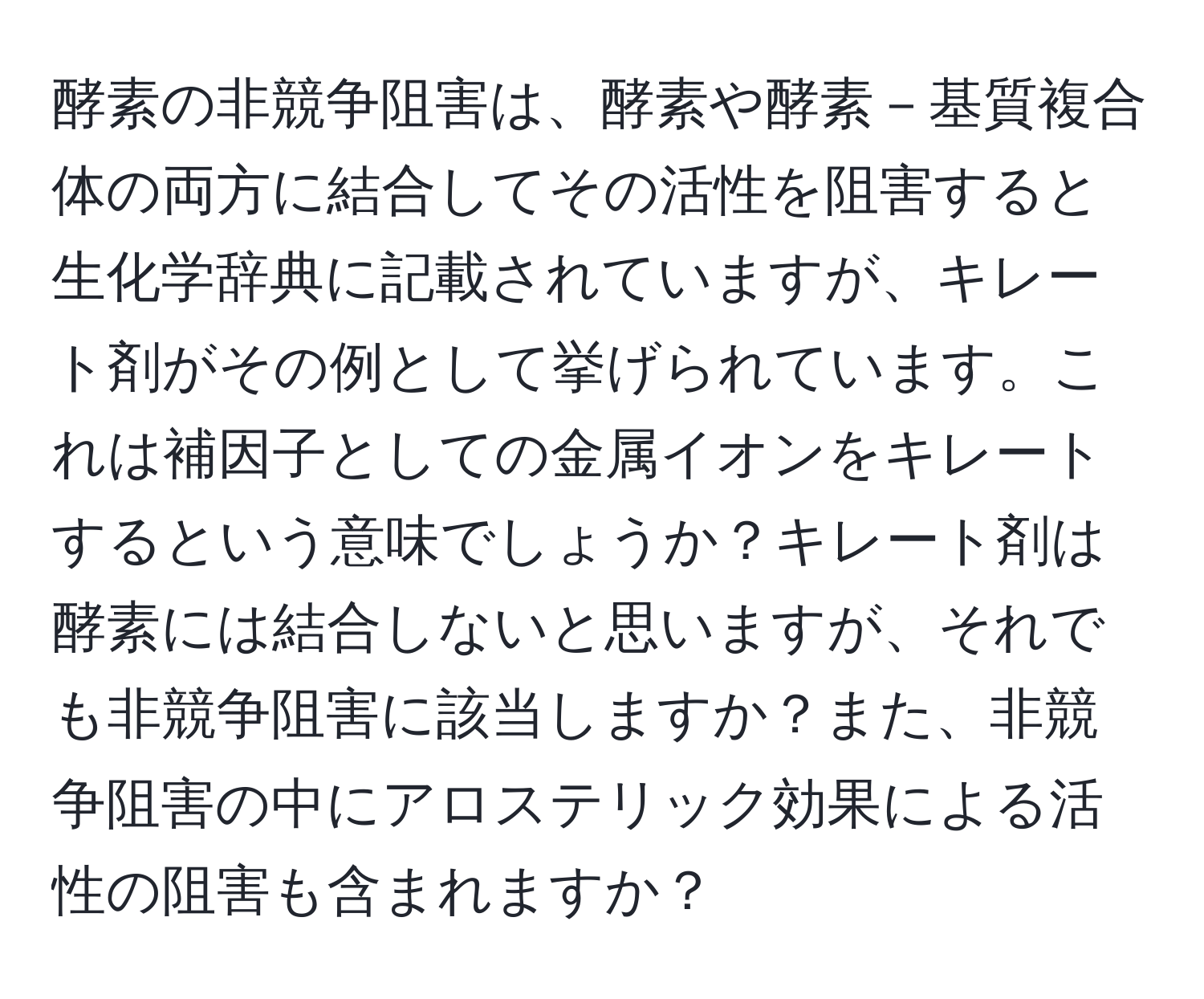 酵素の非競争阻害は、酵素や酵素－基質複合体の両方に結合してその活性を阻害すると生化学辞典に記載されていますが、キレート剤がその例として挙げられています。これは補因子としての金属イオンをキレートするという意味でしょうか？キレート剤は酵素には結合しないと思いますが、それでも非競争阻害に該当しますか？また、非競争阻害の中にアロステリック効果による活性の阻害も含まれますか？