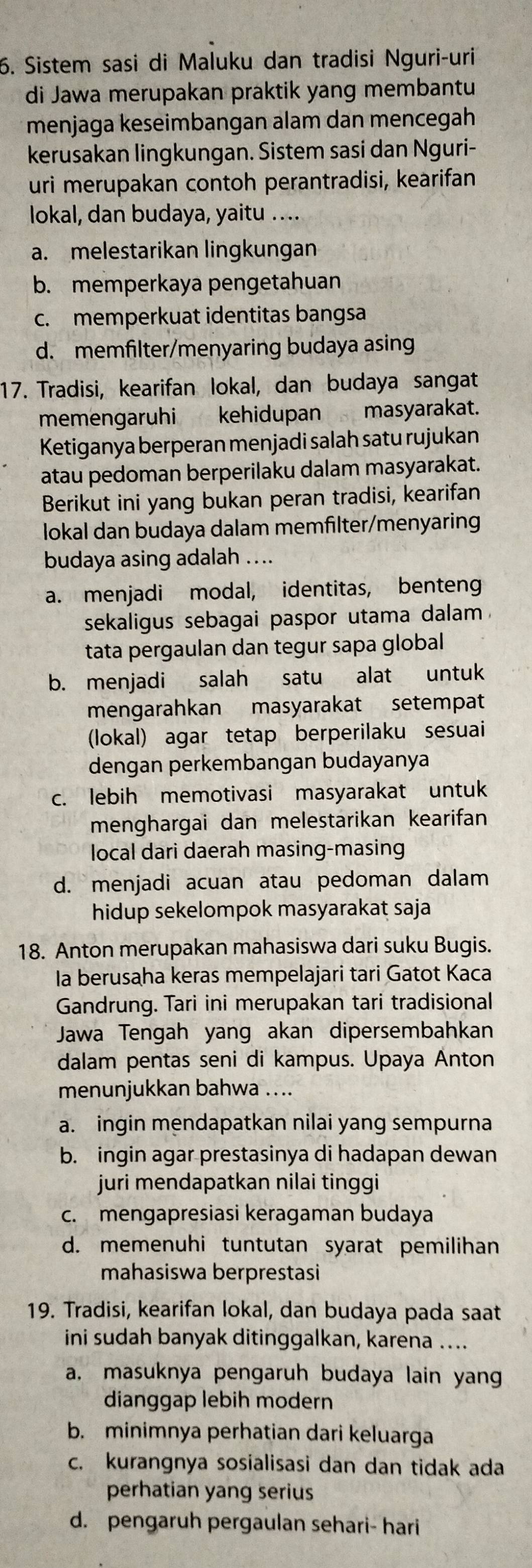 Sistem sasi di Maluku dan tradisi Nguri-uri
di Jawa merupakan praktik yang membantu
menjaga keseimbangan alam dan mencegah
kerusakan lingkungan. Sistem sasi dan Nguri-
uri merupakan contoh perantradisi, kearifan
lokal, dan budaya, yaitu ....
a. melestarikan lingkungan
b. memperkaya pengetahuan
c. memperkuat identitas bangsa
d. memfilter/menyaring budaya asing
17. Tradisi, kearifan lokal, dan budaya sangat
memengaruhi kehidupan masyarakat.
Ketiganya berperan menjadi salah satu rujukan
atau pedoman berperilaku dalam masyarakat.
Berikut ini yang bukan peran tradisi, kearifan
lokal dan budaya dalam memfilter/menyaring
budaya asing adalah ....
a. menjadi modal, identitas, benten
sekaligus sebagai paspor utama dalam .
tata pergaulan dan tegur sapa global
b. menjadi salah satu alat untuk
mengarahkan masyarakat setempat
(lokal) agar tetap berperilaku sesuai
dengan perkembangan budayanya
c. lebih memotivasi masyarakat untuk
menghargai dan melestarikan kearifan
local dari daerah masing-masing
d. menjadi acuan atau pedoman dalam
hidup sekelompok masyarakat saja
18. Anton merupakan mahasiswa dari suku Bugis.
la berusaha keras mempelajari tari Gatot Kaca
Gandrung. Tari ini merupakan tari tradisional
Jawa Tengah yang akan dipersembahkan
dalam pentas seni di kampus. Upaya Anton
menunjukkan bahwa ....
a. ingin mendapatkan nilai yang sempurna
b. ingin agar prestasinya di hadapan dewan
juri mendapatkan nilai tinggi
c. mengapresiasi keragaman budaya
d. memenuhi tuntutan syarat pemilihan
mahasiswa berprestasi
19. Tradisi, kearifan lokal, dan budaya pada saat
ini sudah banyak ditinggalkan, karena ….
a, masuknya pengaruh budaya lain yang
dianggap lebih modern
b. minimnya perhatian dari keluarga
c. kurangnya sosialisasi dan dan tidak ada
perhatian yang serius
d. pengaruh pergaulan sehari- hari