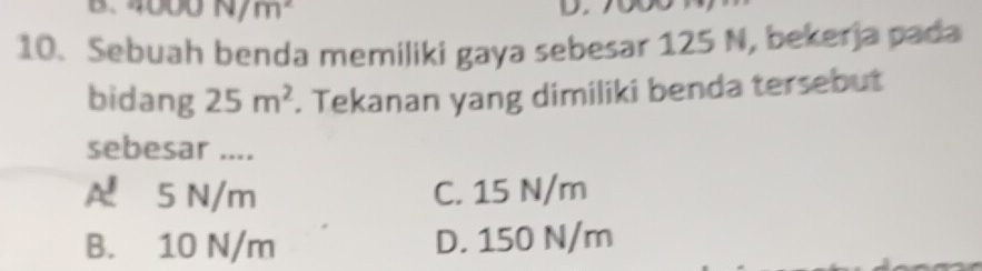 N/m^2
10. Sebuah benda memiliki gaya sebesar 125 N, bekerja pada
bidang 25m^2. Tekanan yang dimiliki benda tersebut
sebesar ....
A. 5 N/m C. 15 N/m
B. 10 N/m D. 150 N/m