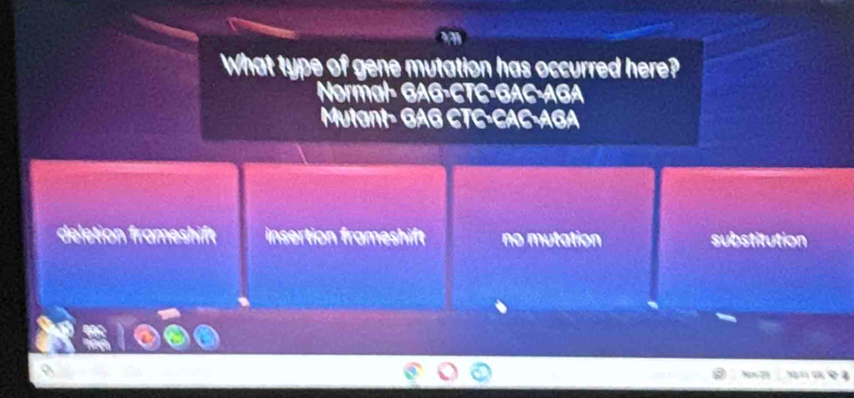 What type of gene mutation has occurred here?
Normal- GAG-CTC-GAC-AGA
Mutant- GAG CTC-CAC-AGA
deletion frameshift insertion frameshift no mutation substitution