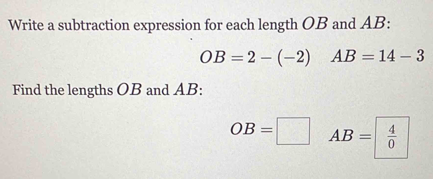 Write a subtraction expression for each length OB and AB :
OB=2-(-2) AB=14-3
Find the lengths OB and AB :
OB=□ AB= 4/0 
 □ /□  