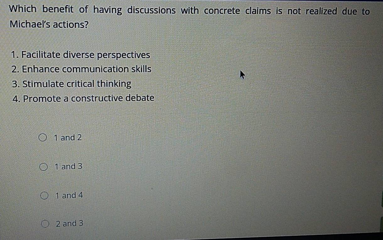 Which benefit of having discussions with concrete claims is not realized due to
Michael's actions?
1. Facilitate diverse perspectives
2. Enhance communication skills
3. Stimulate critical thinking
4. Promote a constructive debate
1 and 2
1 and 3
1 and 4
2 and 3