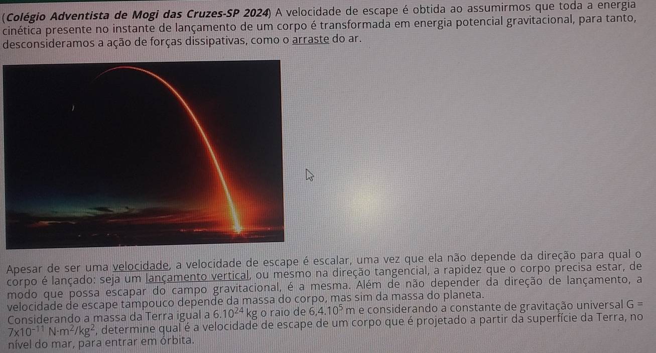 (Colégio Adventista de Mogi das Cruzes-SP 2024) A velocidade de escape é obtida ao assumirmos que toda a energia 
cinética presente no instante de lançamento de um corpo é transformada em energia potencial gravitacional, para tanto, 
desconsideramos a ação de forças dissipativas, como o arraste do ar. 
Apesar de ser uma velocidade, a velocidade de escape é escalar, uma vez que ela não depende da direção para qual o 
corpo é lançado: seja um lançamento vertical, ou mesmo na direção tangencial, a rapidez que o corpo precisa estar, de 
modo que possa escapar do campo gravitacional, é a mesma. Além de não depender da direção de lançamento, a 
velocidade de escape tampouco depende da massa do corpo, mas sim da massa do planeta. 
Considerando a massa da Terra igual a 6.10^(24)kg o raio de 6, 4.10^5m e considerando a constante de gravitação universal G=
7* 10^(-11)N· m^2/kg^2 , determine qual é a velocidade de escape de um corpo que é projetado a partir da superfície da Terra, no 
nível do mar, para entrar em órbita.