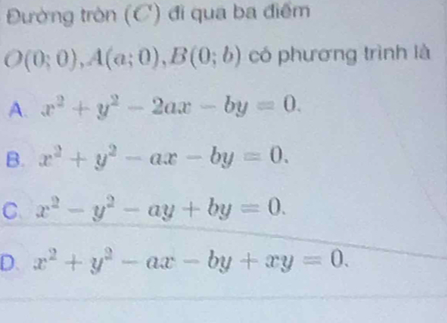 Đường tròn (C) đi qua ba điểm
O(0;0), A(a;0), B(0;b) có phương trình là
A. x^2+y^2-2ax-by=0.
B. x^2+y^2-ax-by=0.
C. x^2-y^2-ay+by=0.
D. x^2+y^2-ax-by+xy=0.