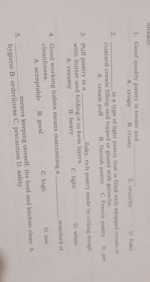 answer.
1. Good quality pastry is tender and _.
A. crispy B. crusty C. crunchy D. flaky
2. _is a type of light pastry that is filled with whipped cream or
custard cream filling and topped or glazed with ganache.
A. cream puff B. Danish pastry C. French pastry D. pie
3. Puff pastry is a _, flaky, rich pastry made by rolling dough
with butter and folding it to form layers.
A. creamy B. heavy C. light D. white
4. Good working habits means maintaining a _standard of
cleanliness.
A. acceptable B. good C. high
D. low
5. _means keeping oneself, the food and kitchen clean. A.
hygiene B. orderliness C. precaution D. safety