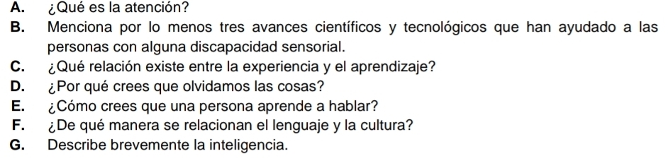 ¿Qué es la atención? 
B. Menciona por lo menos tres avances científicos y tecnológicos que han ayudado a las 
personas con alguna discapacidad sensorial. 
C. ¿Qué relación existe entre la experiencia y el aprendizaje? 
D. ¿Por qué crees que olvidamos las cosas? 
E. ¿Cómo crees que una persona aprende a hablar? 
F. ¿De qué manera se relacionan el lenguaje y la cultura? 
G. Describe brevemente la inteligencia.