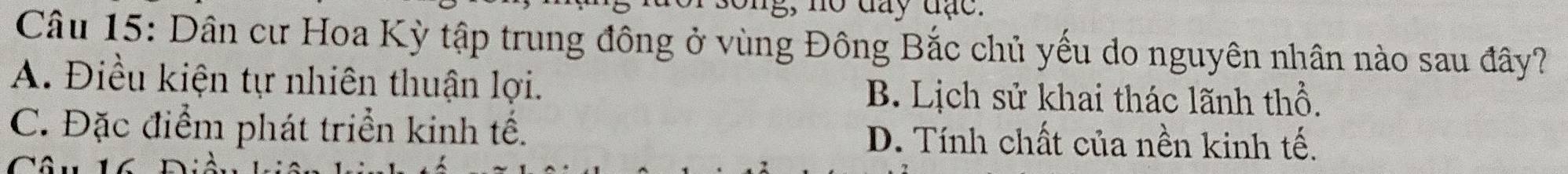 g, no đay đạc.
Câu 15: Dân cư Hoa Kỳ tập trung đông ở vùng Đông Bắc chủ yếu do nguyên nhân nào sau đây?
A. Điều kiện tự nhiên thuận lợi. B. Lịch sử khai thác lãnh thổ.
C. Đặc điểm phát triển kinh tế. D. Tính chất của nền kinh tế.