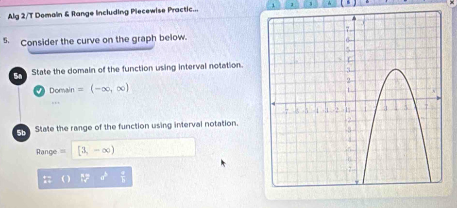 Alg 2/T Domain & Range Including Piecewise Practic... 1 2 3 
5. Consider the curve on the graph below. 
5a State the domain of the function using interval notation.
Domain=(-∈fty ,∈fty )
,.. 
5b State the range of the function using interval notation.
Range = [3,-∈fty )
a^b  a/b 