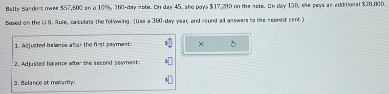 Betty Sanders owes $57,600 on a 10%, 160-day note. On day 45, she pays $17,280 on the note. On day 150, she pays an additional $28,800. 
Based on the U.S. Rule, calculate the following. (Use a 360-day year, and round all answers to the nearest cent.) 
1. Adjusted balance after the first payment: × 5 
2. Adjusted balance after the second payment: 
3. Balance at maturity: