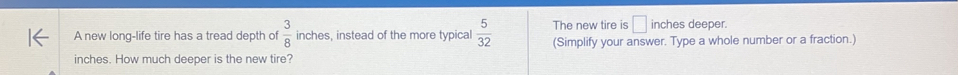 The new tire is □ inches deeper. 
A new long-life tire has a tread depth of  3/8  inches, instead of the more typical  5/32  (Simplify your answer. Type a whole number or a fraction.)
inches. How much deeper is the new tire?