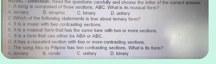 MUSIC - Direction: Read the questions carefully and choose the letter of the correct answer.
1. A song is composed of three sections, ABC. What is its musical form?
A. ternary B. strophic C. binary D. unitary
2. Which of the following statements is true about ternary form?
A. It is a music with two contrasting sections.
B. It is a musical form that has the same tune with two or more sections.
C. It is a form that can either be ABA or ABC.
D. It has a repeated section with two or more contrasting sections.
3. The song Ako ay Pilipino has two contrasting sections. What is its form?
A. ternary B. rondo C. unitary D. binary