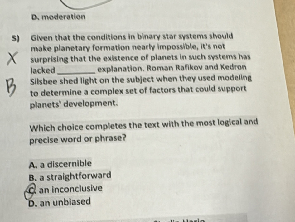 D. moderation
5) Given that the conditions in binary star systems should
make planetary formation nearly impossible, it's not
surprising that the existence of planets in such systems has
lacked_ explanation. Roman Rafikov and Kedron
Silsbee shed light on the subject when they used modeling
to determine a complex set of factors that could support
planets' development.
Which choice completes the text with the most logical and
precise word or phrase?
A. a discernible
B. a straightforward
C an inconclusive
D. an unbiased