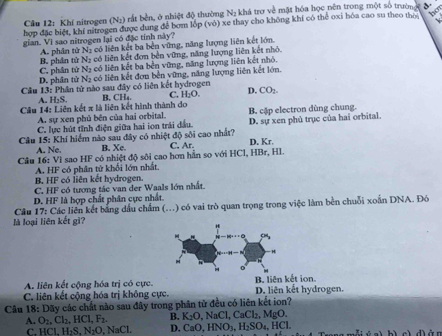 Khí nitrogen (N_2) rất bền, ở nhiệt độ thường N_2 khá trợ về mặt hóa học nên trong một số trường d.
hợp đặc biệt, khi nitrogen được dung để bơm lốp (vỏ) xe thay cho không khí có thể oxi hóa cao su theo thời ho
gian. Vì sao nitrogen lại có đặc tính này?
A. phân tử N_2 có liên kết ba bền vững, năng lượng liên kết lớn.
B. phân tử N_2 có liên kết đơn bền vững, năng lượng liên kết nhỏ.
C. phân tử N_2 có liên kết ba bền vững, năng lượng liên kết nhỏ.
D. phân tử N_2 có liên kết đơn bền vững, năng lượng liên kết lớn.
Câu 13: Phân tử nào sau đây có liên kết hydrogen
A. H₂S. B. CH₄. C. H_2O. D. CO_2.
Câu 14: Liên kết π là liên kết hình thành do
A. sự xen phủ bên của hai orbital. B. cặp electron dùng chung.
C. lực hút tĩnh điện giữa hai ion trái đấu. D. sự xen phủ trục của hai orbital.
Câu 15: Khí hiểm nào sau đây có nhiệt độ sôi cao nhất?
A. Ne. B. Xe. C. Ar. D. Kr.
Câu 16: Vì sao HF có nhiệt độ sôi cao hơn hằn so với HCl, HBr, HI.
A. HF có phân tử khối lớn nhất.
B. HF có liên kết hydrogen.
C. HF có tương tác van der Waals lớn nhất.
D. HF là hợp chất phân cực nhất.
Câu 17: Các liên kết bằng dấu chấm (...) có vai trò quan trọng trong việc làm bền chuỗi xoắn DNA. Đó
là loại liên kết gì?
A. liên kết cộng hóa trị có cực. B. liên kết ion.
C. liên kết cộng hóa trị không cực. D. liên kết hydrogen.
Câu 18: Dãy các chất nào sau đây trong phân tử đều có liên kết ion?
A. O_2,Cl_2,HCl,F_2. B. K_2O,NaCl,CaCl_2,MgO.
C. HCl,H_2S,N_2O,NaCl. D. CaO,HNO_3,H_2SO_4, HC1. đi ý a)b) c) d) ởn