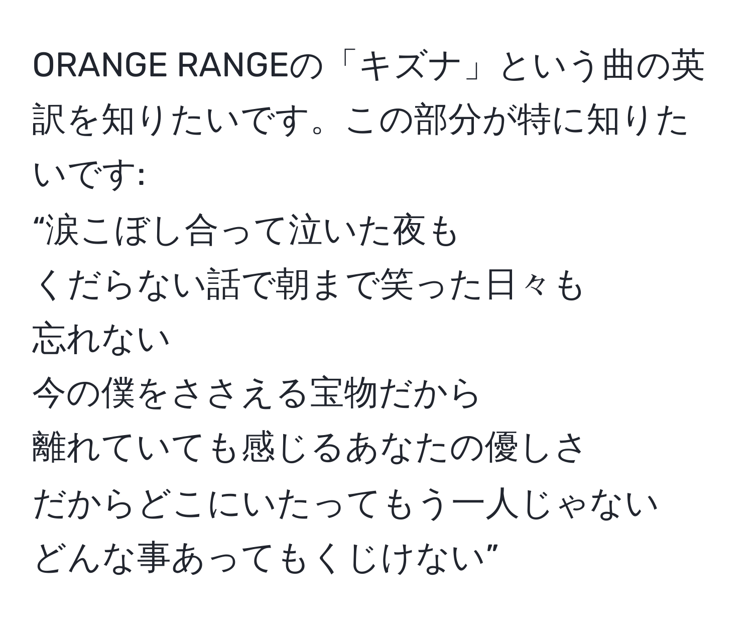 ORANGE RANGEの「キズナ」という曲の英訳を知りたいです。この部分が特に知りたいです:  
“涙こぼし合って泣いた夜も  
くだらない話で朝まで笑った日々も  
忘れない  
今の僕をささえる宝物だから  
離れていても感じるあなたの優しさ  
だからどこにいたってもう一人じゃない  
どんな事あってもくじけない”