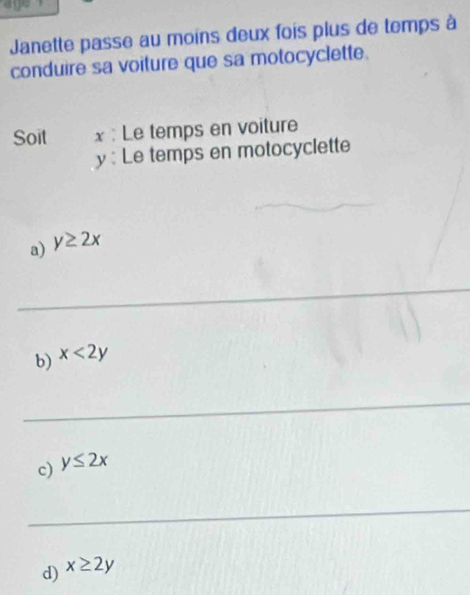 age 
Janette passe au moins deux fois plus de temps à 
conduire sa voiture que sa motocyclette. 
Soit x : Le temps en voiture
y :Le temps en motocyclette 
a) y≥ 2x
_ 
_ 
_ 
_ 
b) x<2y</tex> 
_ 
c) y≤ 2x
_ 
d) x≥ 2y