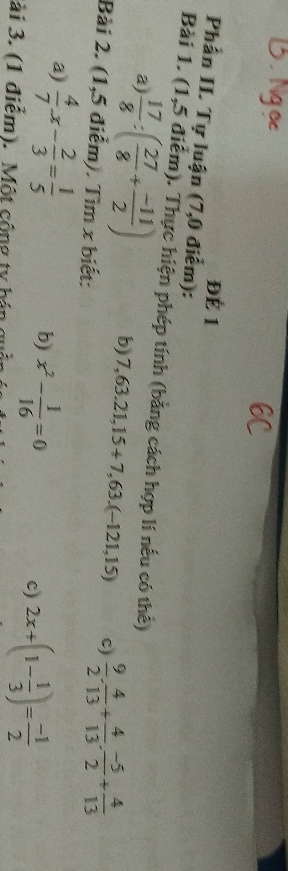 ĐÉ 1 
Phần II. Tự luận (7,0 điểm): 
Bài 1. (1,5 điểm). Thực hiện phép tính (bằng cách hợp lí nếu có thể) 
a)  17/8 :( 27/8 + (-11)/2 )
b) 7,63.21,15+7,63.(-121,15)
c)  9/2 . 4/13 + 4/13 . (-5)/2 + 4/13 
Bài 2. (1,5 điểm). Tìm x biết: 
a)  4/7 x- 2/3 = 1/5 
b) x^2- 1/16 =0
c) 2x+(1- 1/3 )= (-1)/2 
ài 3. (1 điểm). Một cộng ty h ản c