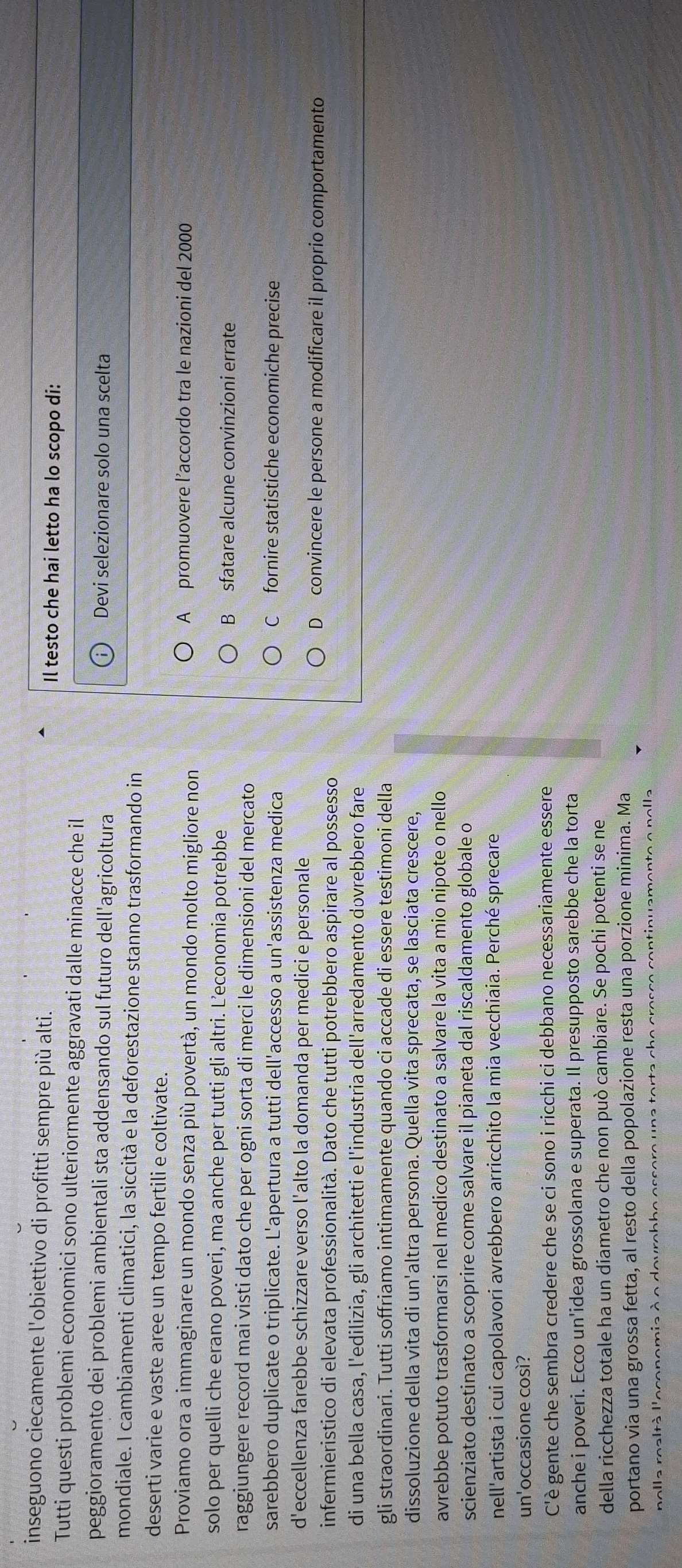 inseguono ciecamente l'obiettivo di profitti sempre più alti. Il testo che hai letto ha lo scopo di:
Tutti questi problemi economici sono ulteriormente aggravati dalle minacce che il
peggioramento dei problemi ambientali sta addensando sul futuro dell'agricoltura Devi selezionare solo una scelta
mondiale. I cambiamenti climatici, la siccità e la deforestazione stanno trasformando in
deserti varie e vaste aree un tempo fertili e coltivate.
Proviamo ora a immaginare un mondo senza più povertà, un mondo molto migliore non A promuovere l’accordo tra le nazioni del 2000
solo per quelli che erano poveri, ma anche per tutti gli altri. L’economia potrebbe
B sfatare alcune convinzioni errate
raggiungere record mai visti dato che per ogni sorta di merci le dimensioni del mercato
sarebbero duplicate o triplicate. L'apertura a tutti dell'accesso a un'assistenza medica C fornire statistiche economiche precise
d'eccellenza farebbe schizzare verso l'alto la domanda per medici e personale
D convincere le persone a modificare il proprio comportamento
infermieristico di elevata professionalità. Dato che tutti potrebbero aspirare al possesso
di una bella casa, l'edilizia, gli architetti e l'industria dell'arredamento dovrebbero fare
gli straordinari. Tutti soffriamo intimamente quando ci accade di essere testimoni della
dissoluzione della vita di un'altra persona. Quella vita sprecata, se lasciata crescere,
avrebbe potuto trasformarsi nel medico destinato a salvare la vita a mio nipote o nello
scienziato destinato a scoprire come salvare il pianeta dal riscaldamento globale o
nell'artista i cui capolavori avrebbero arricchito la mia vecchiaia. Perché sprecare
un'occasione così?
C'è gente che sembra credere che se ci sono i ricchi ci debbano necessariamente essere
anche i poveri. Ecco un'idea grossolana e superata. Il presupposto sarebbe che la torta
della ricchezza totale ha un diametro che non può cambiare. Se pochi potenti se ne
portano via una grossa fetta, al resto della popolazione resta una porzione minima. Ma
nolla realtà l'oconomia à o dovrobhe ossore una torta a  n all .