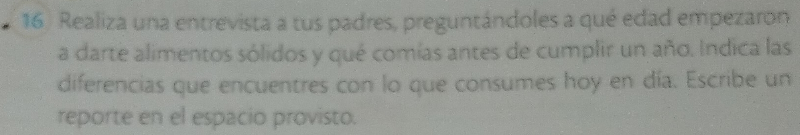Realiza una entrevista a tus padres, preguntándoles a qué edad empezaron 
a darte alimentos sólidos y qué comías antes de cumplir un año. Indica las 
diferencias que encuentres con lo que consumes hoy en día. Escribe un 
reporte en el espacio provisto.