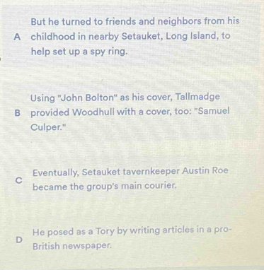 But he turned to friends and neighbors from his
A childhood in nearby Setauket, Long Island, to
help set up a spy ring.
Using "John Bolton' as his cover, Tallmadge
B provided Woodhull with a cover, too: "Samuel
Culper."
C Eventually, Setauket tavernkeeper Austin Roe
became the group's main courier.
D He posed as a Tory by writing articles in a pro-
British newspaper.