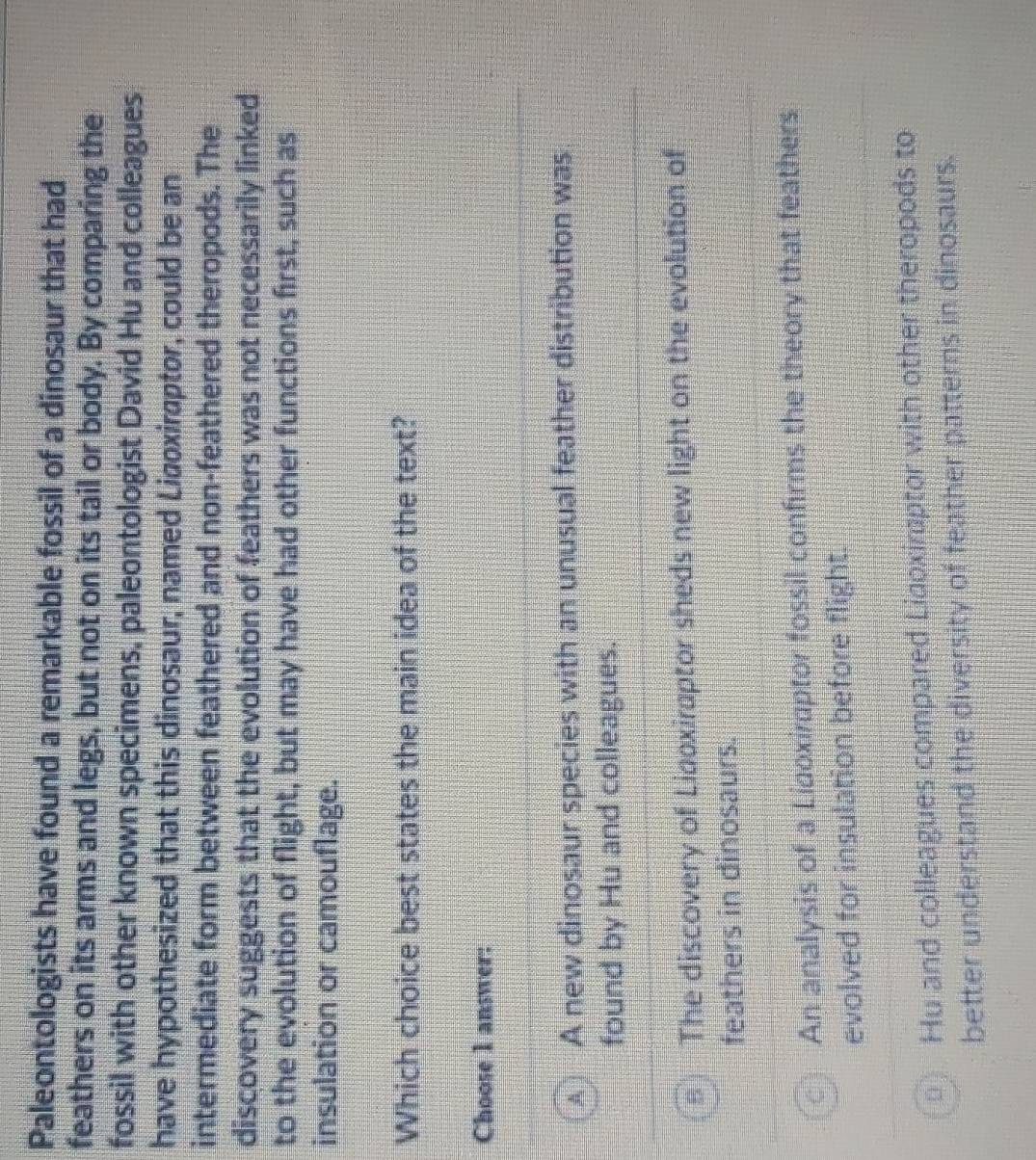Paleontologists have found a remarkable fossil of a dinosaur that had
feathers on its arms and legs, but not on its tail or body. By comparing the
fossil with other known specimens, paleontologist David Hu and colleagues
have hypothesized that this dinosaur, named Ligoxiraptor, could be an
intermediate form between feathered and non-feathered theropods. The
discovery suggests that the evolution of feathers was not necessarily linked
to the evolution of flight, but may have had other functions first, such as
insulation or camouflage.
Which choice best states the main idea of the text?
Choose 1 answer:
! A new dinosaur species with an unusual feather distribution was
found by Hu and colleagues.
The discovery of Liaoxiraptor sheds new light on the evolution of
feathers in dinosaurs.
An analysis of a Lidoxiraptor fossil confirms the theory that feathers
evolved for insulation before flight
Hu and colleagues compared Lidoxirptor with other theropods to
better understand the diversity of feather patterns in dinosaurs.