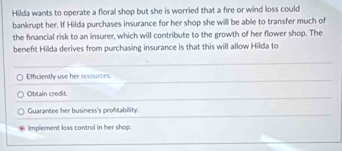 Hilda wants to operate a floral shop but she is worried that a fire or wind loss could
bankrupt her. If Hilda purchases insurance for her shop she will be able to transfer much of
the financial risk to an insurer, which will contribute to the growth of her flower shop. The
beneft Hilda derives from purchasing insurance is that this will allow Hilda to
Efficiently use her resources.
Obtain credit.
Guarantee her business's proftability.
Implement loss control in her shop.