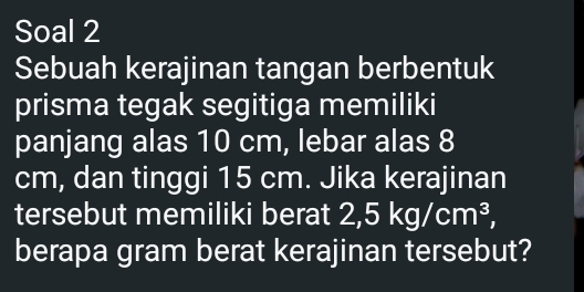 Soal 2 
Sebuah kerajinan tangan berbentuk 
prisma tegak segitiga memiliki 
panjang alas 10 cm, lebar alas 8
cm, dan tinggi 15 cm. Jika kerajinan 
tersebut memiliki berat : 2, 5kg/cm^3, 
berapa gram berat kerajinan tersebut?