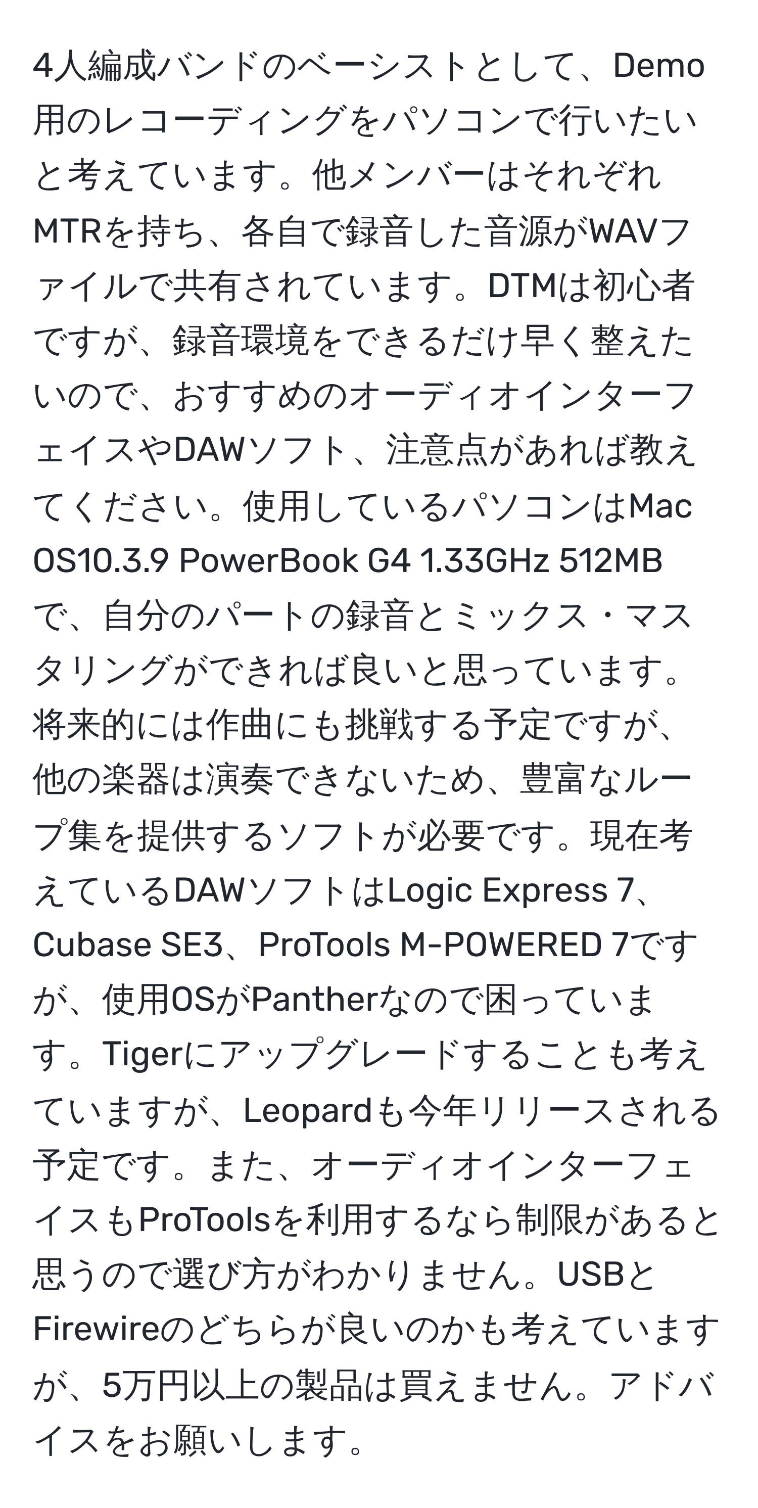 4人編成バンドのベーシストとして、Demo用のレコーディングをパソコンで行いたいと考えています。他メンバーはそれぞれMTRを持ち、各自で録音した音源がWAVファイルで共有されています。DTMは初心者ですが、録音環境をできるだけ早く整えたいので、おすすめのオーディオインターフェイスやDAWソフト、注意点があれば教えてください。使用しているパソコンはMac OS10.3.9 PowerBook G4 1.33GHz 512MBで、自分のパートの録音とミックス・マスタリングができれば良いと思っています。将来的には作曲にも挑戦する予定ですが、他の楽器は演奏できないため、豊富なループ集を提供するソフトが必要です。現在考えているDAWソフトはLogic Express 7、Cubase SE3、ProTools M-POWERED 7ですが、使用OSがPantherなので困っています。Tigerにアップグレードすることも考えていますが、Leopardも今年リリースされる予定です。また、オーディオインターフェイスもProToolsを利用するなら制限があると思うので選び方がわかりません。USBとFirewireのどちらが良いのかも考えていますが、5万円以上の製品は買えません。アドバイスをお願いします。