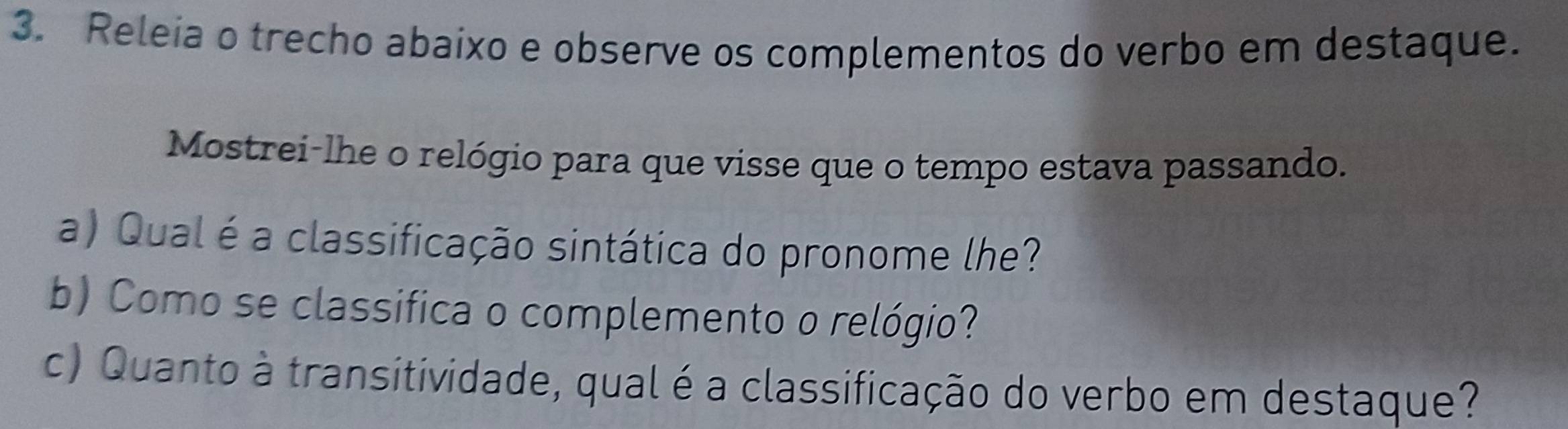 Releia o trecho abaixo e observe os complementos do verbo em destaque. 
Mostrei-lhe o relógio para que visse que o tempo estava passando. 
a) Qual é a classificação sintática do pronome lhe? 
b) Como se classifica o complemento o relógio? 
c) Quanto à transitividade, qual é a classificação do verbo em destaque?