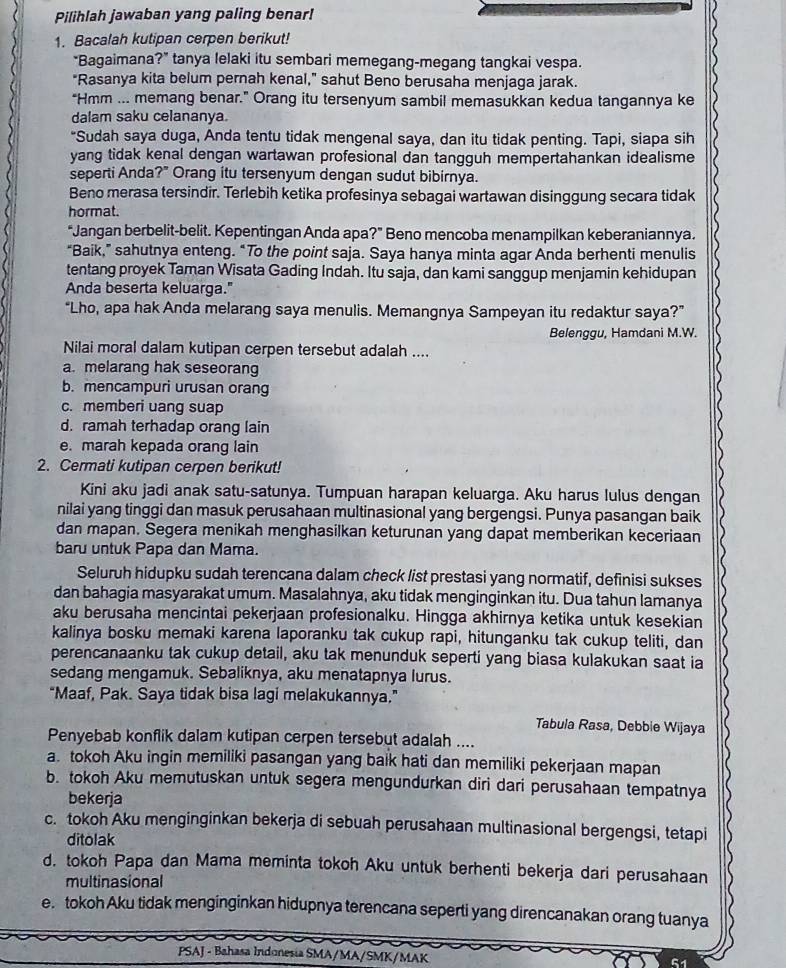 Pilihlah jawaban yang paling benar!
1. Bacalah kutipan cerpen berikut!
“Bagaimana?” tanya lelaki itu sembari memegang-megang tangkai vespa.
"Rasanya kita belum pernah kenal," sahut Beno berusaha menjaga jarak.
“Hmm ... memang benar.” Orang itu tersenyum sambil memasukkan kedua tangannya ke
dalam saku celananya.
"Sudah saya duga, Anda tentu tidak mengenal saya, dan itu tidak penting. Tapi, siapa sih
yang tidak kenal dengan wartawan profesional dan tangguh mempertahankan idealisme
seperti Anda?" Orang itu tersenyum dengan sudut bibirnya.
Beno merasa tersindir. Terlebih ketika profesinya sebagai wartawan disinggung secara tidak
hormat.
“Jangan berbelit-belit. Kepentingan Anda apa?” Beno mencoba menampilkan keberaniannya.
“Baik,” sahutnya enteng. “To the point saja. Saya hanya minta agar Anda berhenti menulis
tentang proyek Taman Wisata Gading Indah. Itu saja, dan kami sanggup menjamin kehidupan
Anda beserta keluarga."
“Lho, apa hak Anda melarang saya menulis. Memangnya Sampeyan itu redaktur saya?”
Belenggu, Hamdani M.W.
Nilai moral dalam kutipan cerpen tersebut adalah ....
a. melarang hak seseorang
b. mencampuri urusan orang
c. memberi uang suap
d. ramah terhadap orang lain
e. marah kepada orang lain
2. Cermati kutipan cerpen berikut!
Kini aku jadi anak satu-satunya. Tumpuan harapan keluarga. Aku harus lulus dengan
nilai yang tinggi dan masuk perusahaan multinasional yang bergengsi. Punya pasangan baik
dan mapan. Segera menikah menghasilkan keturunan yang dapat memberikan keceriaan
baru untuk Papa dan Mama.
Seluruh hidupku sudah terencana dalam check list prestasi yang normatif, definisi sukses
dan bahagia masyarakat umum. Masalahnya, aku tidak menginginkan itu. Dua tahun lamanya
aku berusaha mencintai pekerjaan profesionalku. Hingga akhirnya ketika untuk kesekian
kalinya bosku memaki karena laporanku tak cukup rapi, hitunganku tak cukup teliti, dan
perencanaanku tak cukup detail, aku tak menunduk seperti yang biasa kulakukan saat ia
sedang mengamuk. Sebaliknya, aku menatapnya lurus.
“Maaf, Pak. Saya tidak bisa lagi melakukannya.”
Tabula Rasa, Debbie Wijaya
Penyebab konflik dalam kutipan cerpen tersebut adalah ....
a. tokoh Aku ingin memiliki pasangan yang baik hati dan memiliki pekerjaan mapan
b. tokoh Aku memutuskan untuk segera mengundurkan diri dari perusahaan tempatnya
bekerja
c. tokoh Aku menginginkan bekerja di sebuah perusahaan multinasional bergengsi, tetapi
ditolak
d. tokoh Papa dan Mama meminta tokoh Aku untuk berhenti bekerja dari perusahaan
multinasional
e. tokoh Aku tidak menginginkan hidupnya terencana seperti yang direncanakan orang tuanya
PSAJ - Bahasa Indonesia SMA/MA/SMK/MAK