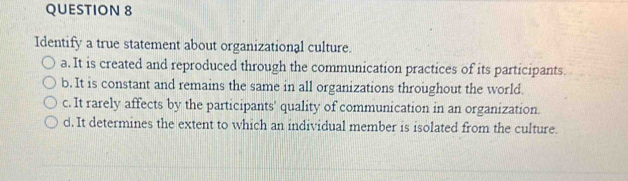 Identify a true statement about organizational culture.
a. It is created and reproduced through the communication practices of its participants.
b. It is constant and remains the same in all organizations throughout the world.
c. It rarely affects by the participants' quality of communication in an organization.
d. It determines the extent to which an individual member is isolated from the culture.