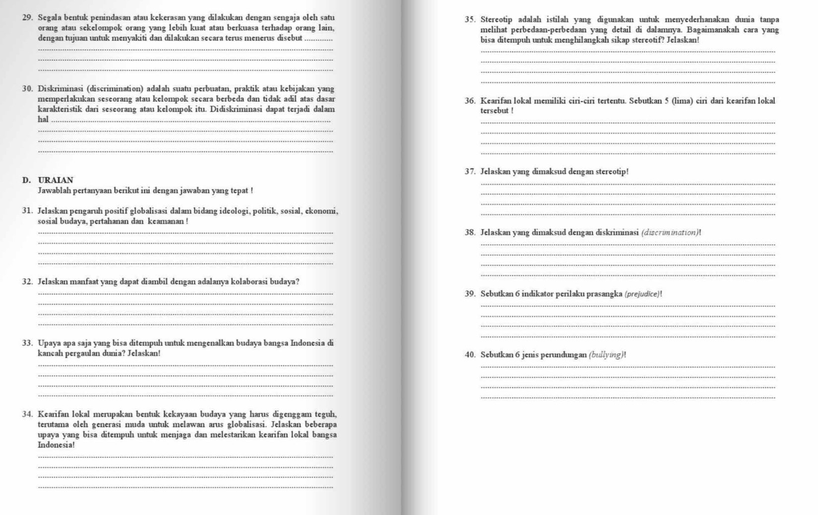 Segala bentuk penindasan atau kekerasan yang dilakukan dengan sengaja oleh satu 35. Stereotip adalah istilah yang digunakan untuk menyederhanakan dunia tanpa
orang atau sekelompok orang yang lebih kuat atau berkuasa terhadap orang lain, melihat perbedaan-perbedaan yang detail di dalamnya. Bagaimanakah cara yang
_
dengan tujuan untuk menyakiti dan dilakukan secara terus menerus disebut bisa ditempuh untuk menghilangkah sikap stereotif? Jelaskan!
_
_
_
_
_
_
30. Diskriminasi (discrimination) adalah suatu perbuatan, praktik atau kebijakan yang
memperlakukan seseorang atau kelompok secara berbeda dan tidak adil atas dasar 36. Kearifan lokal memiliki ciri-ciri tertentu. Sebutkan 5 (lima) ciri dari kearifan lokal
karakteristik dari seseorang atau kelompok itu. Didiskriminasi dapat terjadi dalam tersebut !
hal
_
_
_
_
_
_
_
37. Jelaskan yang dimaksud dengan stereotip!
D. URAIAN
_
Jawablah pertanyaan berikut ini dengan jawaban yang tepat !
_
_
31. Jelaskan pengaruh positif globalisasi dalam bidang ideologi, politik, sosial, ekonomi,_
sosial budaya, pertahanan dan keamanan !
_
_38. Jelaskan yang dimaksud dengan diskriminasi (discrimination)!
_
__
_
_
_
32. Jelaskan manfaat yang dapat diambil dengan adalanya kolaborasi budaya?
_
_39. Sebutkan 6 indikator perilaku prasangka (prejudice)!
_
_
_
_
_
_
33. Upaya apa saja yang bisa ditempuh untuk mengenalkan budaya bangsa Indonesia di
_
kancah pergaulan dunia? Jelaskan! 40. Sebutkan 6 jenis perundungan (bullying)!
_
_
_
_
_
_
_
34. Kearifan lokal merupakan bentuk kekayaan budaya yang harus digenggam teguh,
terutama oleh generasi muda untuk melawan arus globalisasi. Jelaskan beberapa
upaya yang bisa ditempuh untuk menjaga dan melestarikan kearifan lokal bangsa
Indonesia!
_
_
_
_