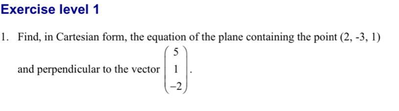 Exercise level 1 
1. Find, in Cartesian form, the equation of the plane containing the point (2,-3,1)
and perpendicular to the vector beginpmatrix 5 1 -2endpmatrix.