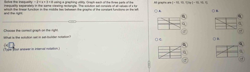 Solve the inequalit -2 <8</tex> using a graphing utility. Graph each of the three parts of the All graphs are [-10,10,1] by [-10,10,1]. 
inequality separately in the same viewing rectangle. The solution set consists of all values of x for
which the linear function in the middle lies between the graphs of the constant functions on the left A.
B.
and the right.
Choose the correct graph on the right.
What is the solution set in set-builder notation?
C.
D.
(Type your answer in interval notation.)