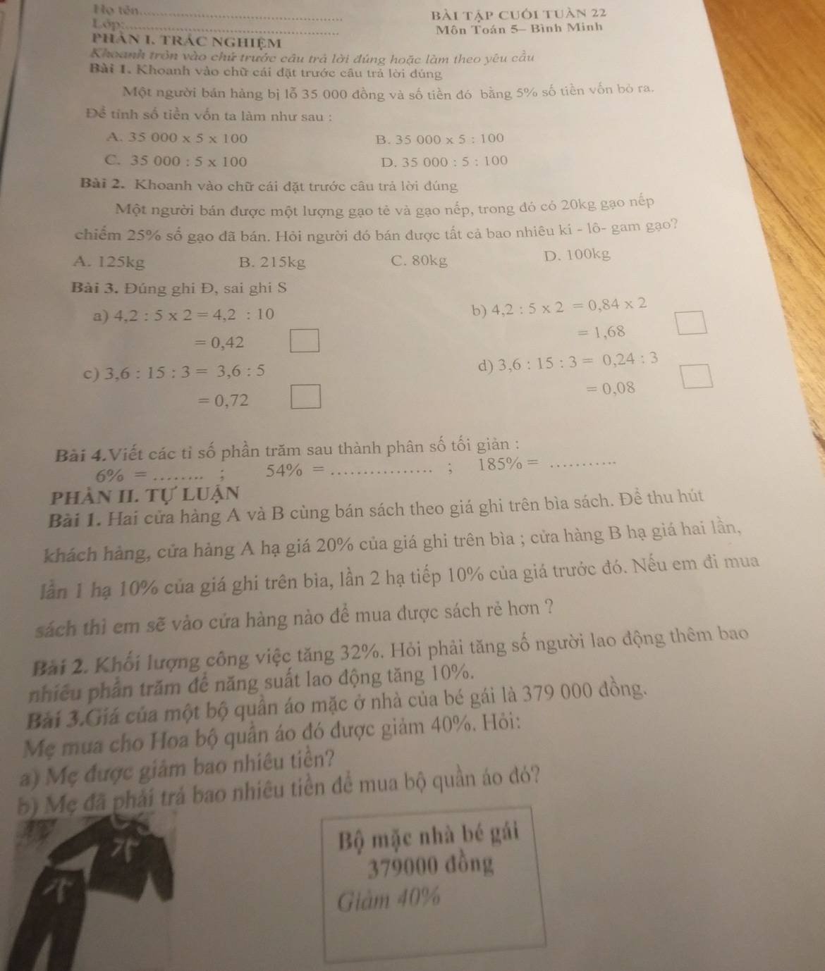 Họ tên
Lớp: _bài tập cuói tuàn 22
_ Môn Toán 5- Bình Minh
phán 1. tráC NGhiệm
Khoanh tròn vào chứ trước câu trả lời đúng hoặc làm theo yêu cầu
Bài I. Khoanh vào chữ cái đặt trước câu trả lời dúng
Một người bản hàng bị lỗ 35 000 đồng và số tiền đó bằng 5% số tiền vốn bỏ ra.
Để tỉnh số tiền vốn ta làm như sau :
A. 35000* 5* 100 B. 35000* 5:100
C. 35000:5* 100 D. 35000:5:100
Bài 2. Khoanh vào chữ cái đặt trước câu trả lời dúng
Một người bán được một lượng gạo tẻ và gạo nếp, trong đó có 20kg gạo nếp
chiếm 25% số gạo đã bán. Hỏi người đó bán được tất cả bao nhiêu ki - lô- gam gạo?
A. 125kg B. 215kg C. 80kg D. 100kg
Bài 3. Đúng ghi Đ, sai ghi S
a) 4,2:5* 2=4,2:10
b) 4,2:5* 2=0,84* 2
=0,42° =1,68
c) 3,6:15:3=3,6:5 d) 3,6:15:3=0,24:3
=0,08
=0,72
Bài 4.Viết các tỉ số phần trăm sau thành phân số tối giản :_
6% = _
_ 54% =
: 185% =
phần II. Tự luận
Bài 1. Hai cửa hàng A và B cùng bán sách theo giá ghi trên bìa sách. Đề thu hút
khách hàng, cửa hàng A hạ giá 20% của giá ghi trên bìa ; cửa hàng B hạ giá hai lần,
lần 1 hạ 10% của giá ghi trên bìa, lần 2 hạ tiếp 10% của giá trước đó. Nếu em đi mua
sách thì em sẽ vào cứa hàng nào để mua được sách rẻ hơn ?
Bài 2. Khối lượng công việc tăng 32%. Hỏi phải tăng số người lao động thêm bao
nhiều phần trăm để năng suất lao động tăng 10%.
Bài 3.Giá của một bộ quần áo mặc ở nhà của bé gái là 379 000 đồng.
Mẹ mua cho Hoa bộ quân áo đó được giảm 40%. Hỏi:
a) Mẹ được giảm bao nhiêu tiền?
5) Mẹ đã phải trả bao nhiêu tiền để mua bộ quần áo đó?
Bộ mặc nhà bé gái
379000 đồng
Giàm 40%