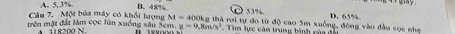 B. 48%.
is giky .
A. 5, 3%. C) 53%. D. 65%.
Câu 7. Một bủa máy có khối lượng M=400kg g thà rơi tự do từ độ cao 5m xuống, đóng vào đầu cọc nhẹ
trên mặt đất làm cọc lún xuống sâu 5cm. g=9.8m/s^2 Tìm lực cản trung bình của đối
A. 318200 N.