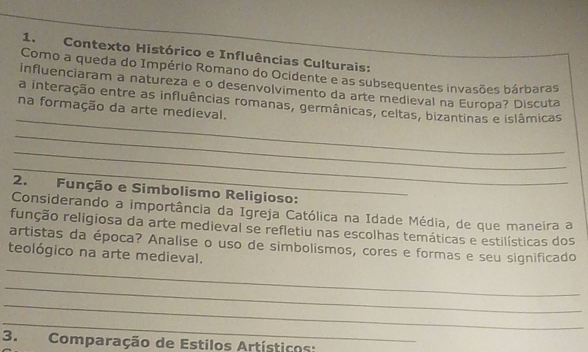 Contexto Histórico e Influências Culturais: 
Como a queda do Império Romano do Ocidente e as subsequentes invasões bárbaras 
influenciaram a natureza e o desenvolvimento da arte medieval na Europa? Discuta 
_ 
a interação entre as influências romanas, germânicas, celtas, bizantinas e islâmicas 
na formação da arte medieval. 
_ 
_ 
_ 
2. Função e Simbolismo Religioso: 
Considerando a importância da Igreja Católica na Idade Média, de que maneira a 
runção religiosa da arte medieval se refletiu nas escolhas temáticas e estilísticas dos 
_ 
artistas da época? Analise o uso de simbolismos, cores e formas e seu significado 
teológico na arte medieval. 
_ 
_ 
_ 
3. Comparação de Estilos Artísticos: