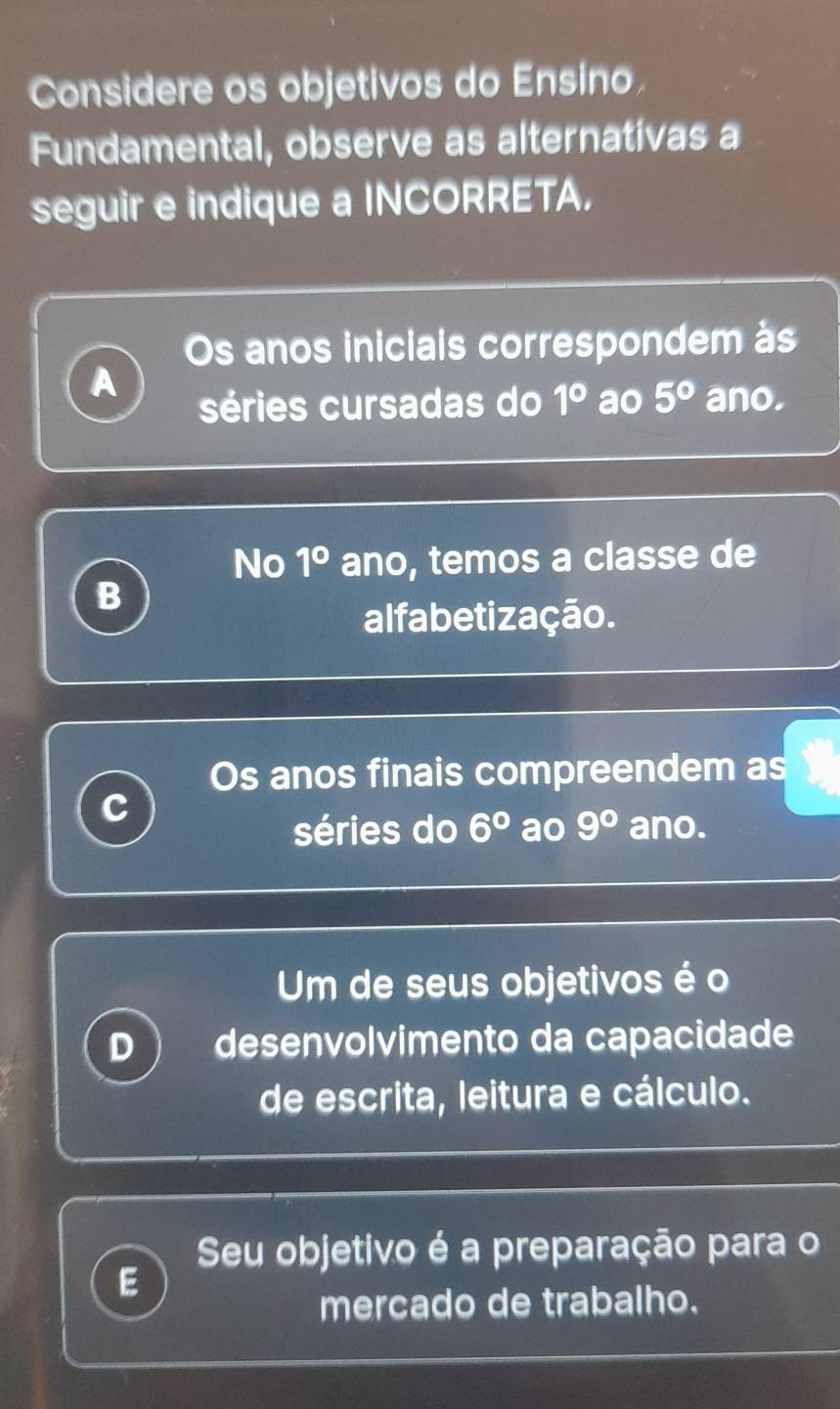 Considere os objetivos do Ensino. 
Fundamental, observe as alternativas a 
seguir e indique a INCORRETA, 
Os anos iniciais correspondem às 
A 
séries cursadas do 1° ao 5° ano. 
No 1° ano, temos a classe de 
B 
alfabetização. 
Os anos finais compreendem as 
séries do 6° ao 9° ano. 
Um de seus objetivos é o 
D desenvolvimento da capacidade 
de escrita, leitura e cálculo. 
Seu objetivo é a preparação para o 
E 
mercado de trabalho.