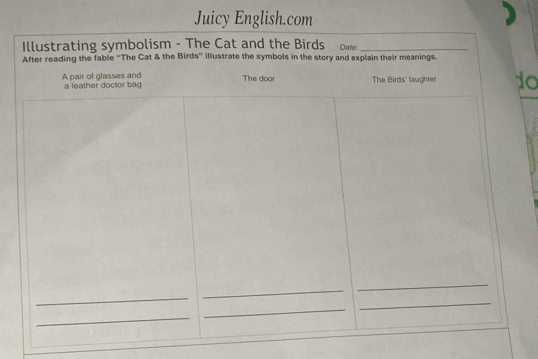 Juicy English.com 
Illustrating symbolism - The Cat and the Birds Date:_ 
After reading the fable “The Cat & the Birds” illustrate the symbols in the story and explain their meanings. 
A pair of glasses and The door The Birds' laughter to 
a leather doctor bag 
_ 
_ 
_ 
_ 
_ 
_