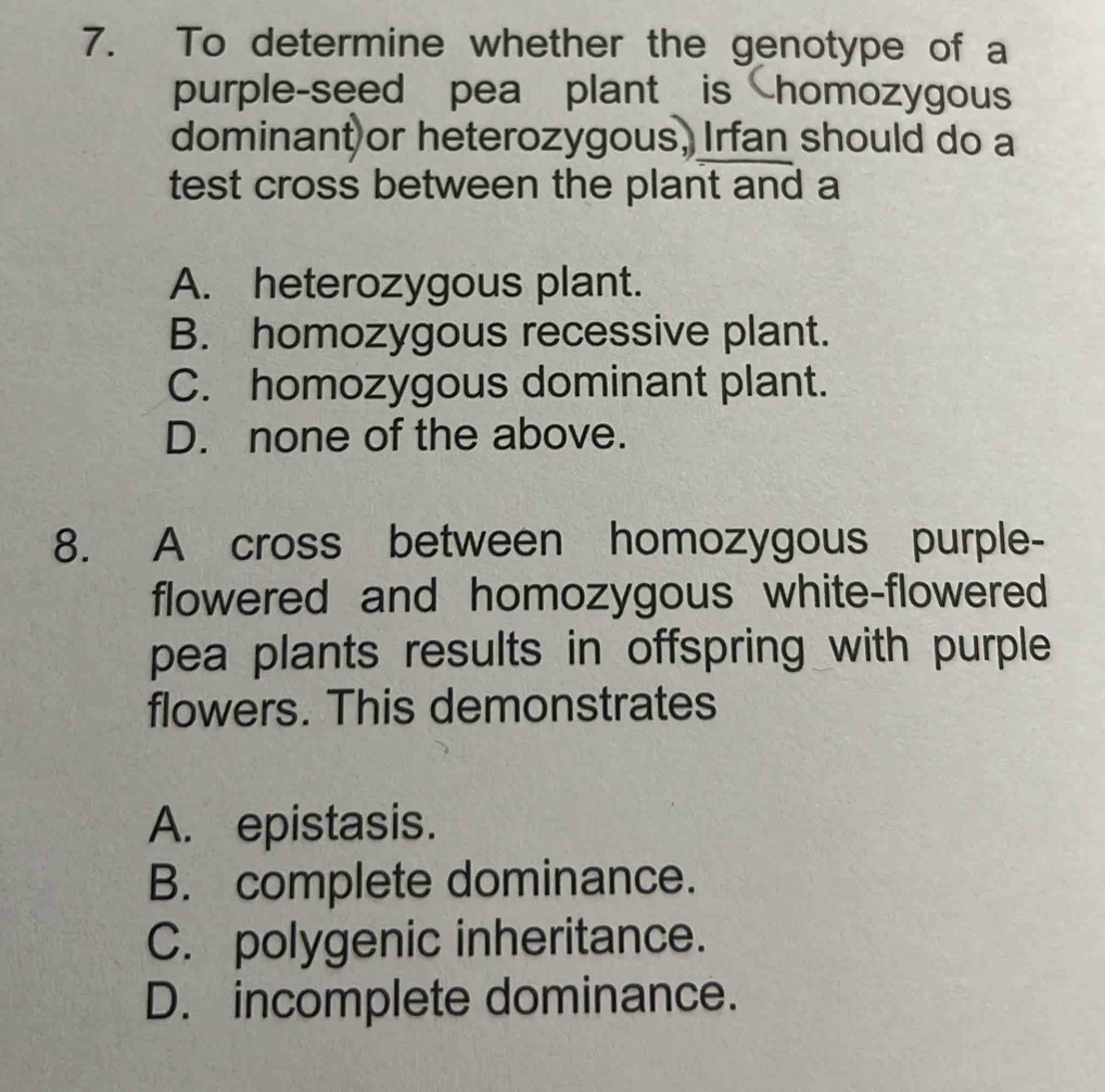 To determine whether the genotype of a
purple-seed pea plant is homozygous
dominant or heterozygous, Irfan should do a
test cross between the plant and a
A. heterozygous plant.
B. homozygous recessive plant.
C. homozygous dominant plant.
D. none of the above.
8. A cross between homozygous purple-
flowered and homozygous white-flowered
pea plants results in offspring with purple 
flowers. This demonstrates
A. epistasis.
B. complete dominance.
C. polygenic inheritance.
D. incomplete dominance.