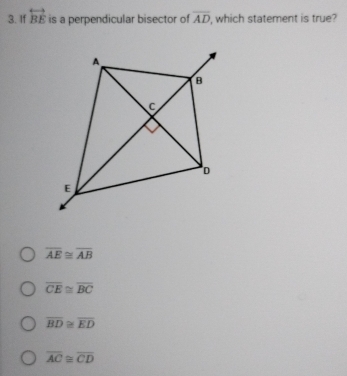 If overleftrightarrow BE is a perpendicular bisector of overline AD , which statement is true?
overline AE≌ overline AB
overline CE≌ overline BC
overline BD≌ overline ED
overline AC≌ overline CD