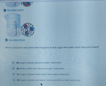 Text Alternative
Text Alternative
Which statement describes what happens to the sugar and water when they are mixed?
A) Sugar crystals become water molecules.
B) Water molecules become sugar molecules
C) Sugal crystais break apart into sugar molecules.
DJ Sugar crystals and water molecules form a new substance