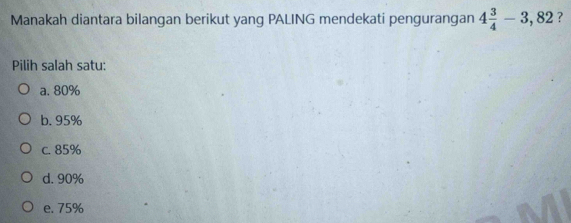 Manakah diantara bilangan berikut yang PALING mendekati pengurangan 4 3/4 -3,82 ?
Pilih salah satu:
a. 80%
b. 95%
c. 85%
d. 90%
e. 75%