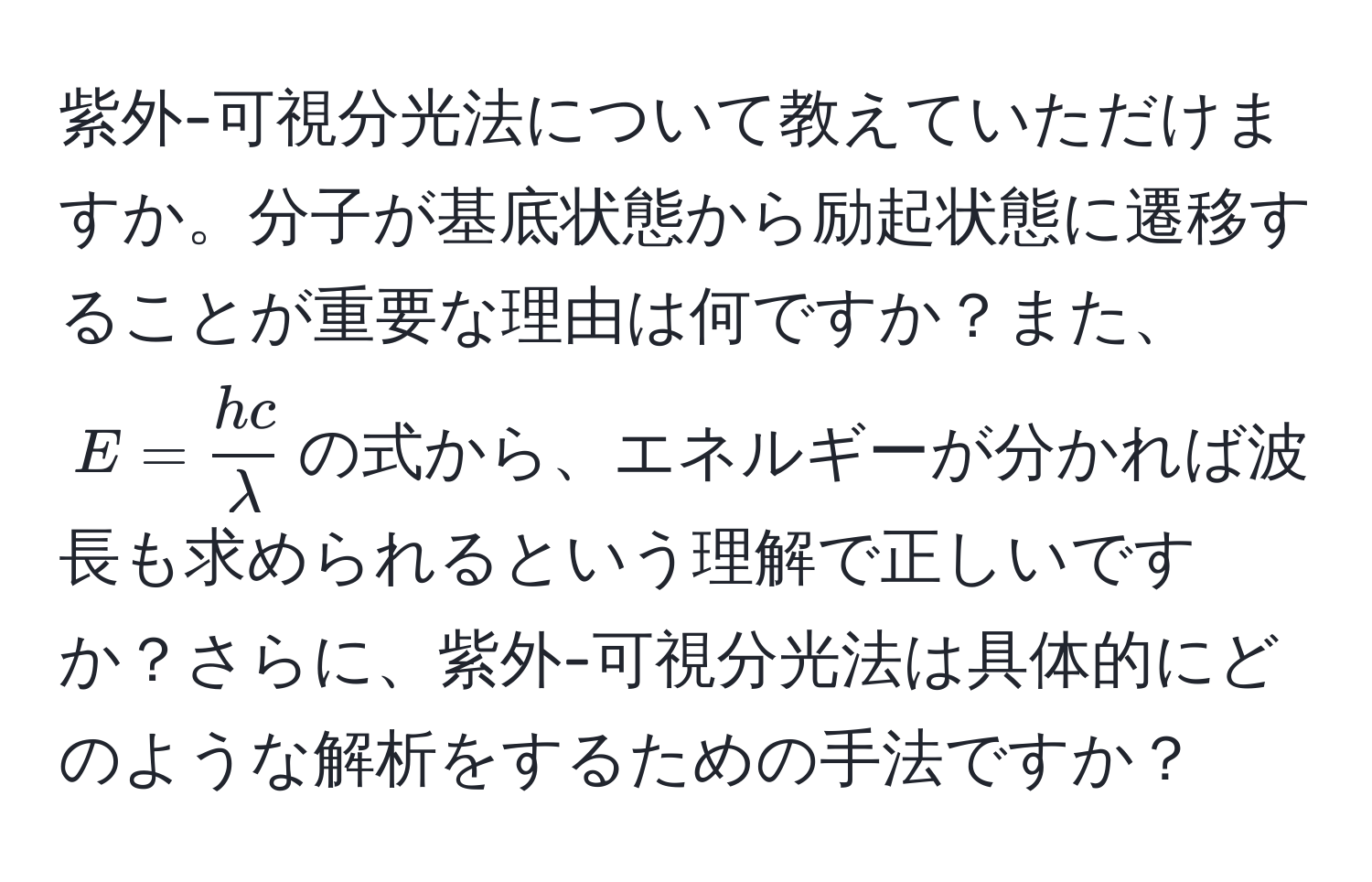 紫外-可視分光法について教えていただけますか。分子が基底状態から励起状態に遷移することが重要な理由は何ですか？また、$E =  hc/lambda $の式から、エネルギーが分かれば波長も求められるという理解で正しいですか？さらに、紫外-可視分光法は具体的にどのような解析をするための手法ですか？