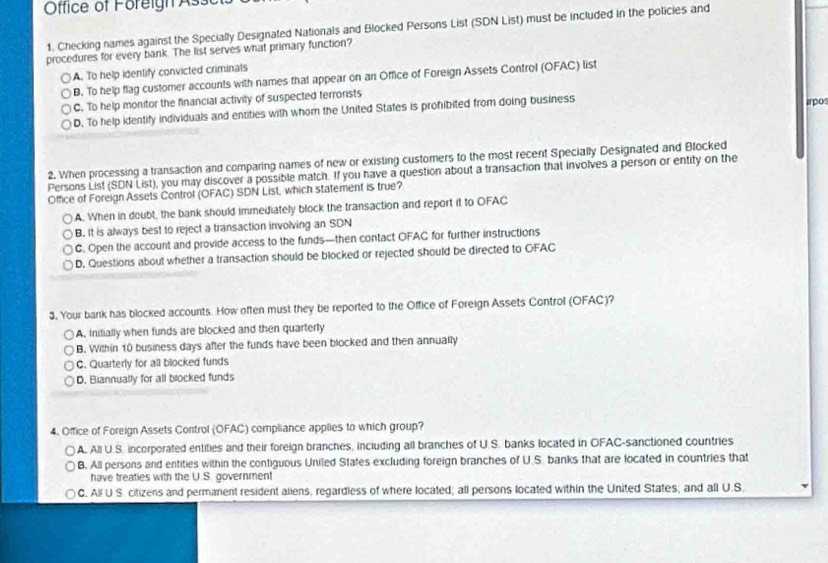 Office of Foreign Ass
1. Checking names against the Specially Designated Nationals and Blocked Persons List (SDN List) must be included in the policles and
procedures for every bank. The list serves what primary function?
A. To help identify convicted criminals
B. To help flag customer accounts with names that appear on an Office of Foreign Assets Control (OFAC) list
C. To help monitor the financial activily of suspected terrorists
D. To help identify individuals and entities with whom the United States is prohibited from doing business irpos
2. When processing a transaction and comparing names of new or existing customers to the most recent Specially Designated and Blocked
Persons List (SDN List), you may discover a possible match. If you have a question about a transaction that involves a person or entity on the
Office of Foreign Assets Control (OFAC) SDN List, which statement is true?
A. When in doubt, the bank should immediately block the transaction and report it to OFAC
B. It is always best to reject a transaction involving an SDN
C. Open the account and provide access to the funds—then contact OFAC for further instructions
D. Questions about whether a transaction should be blocked or rejected should be directed to OFAC
3. Your bank has blocked accounts. How often must they be reported to the Office of Foreign Assets Control (OFAC)?
A. Initially when funds are blocked and then quarterly
B. Within 10 business days after the funds have been blocked and then annually
C. Quarterly for all blocked funds
D. Biannually for all blocked funds
4. Office of Foreign Assets Control (OFAC) compliance applies to which group?
A. All U.S. incorporated entities and their foreign branches, including all branches of U.S. banks located in OFAC-sanctioned countries
B. All persons and entities within the contiguous Uniled Stafes excluding foreign branches of U.S. banks that are located in countries that
have treaties with the U.S. government
C. All U S. citizens and permanent resident aliens, regardless of where located; all persons located within the United States; and all U.S.