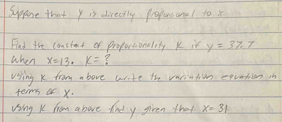 Suppore that y is directly propersional to x
Find the constant of proportionality K it y=37.7
when x=13· k=
Using k from above wite the varintion equation in 
terms of x. 
Using K from above tine y given that x=31