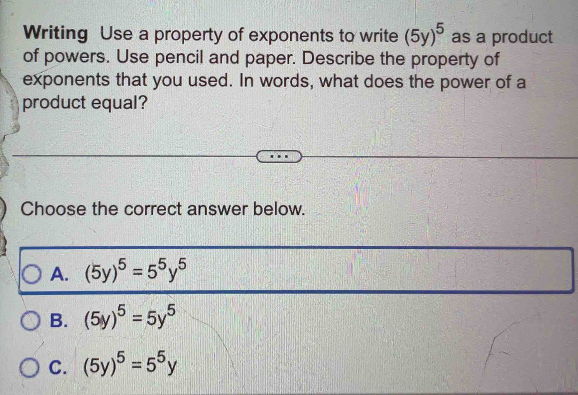 Writing Use a property of exponents to write (5y)^5 as a product
of powers. Use pencil and paper. Describe the property of
exponents that you used. In words, what does the power of a
product equal?
Choose the correct answer below.
A. (5y)^5=5^5y^5
B. (5y)^5=5y^5
C. (5y)^5=5^5y